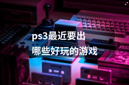 ps3最近要出哪些好玩的游戏-第1张-游戏信息-龙启网