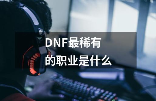 DNF最稀有的职业是什么-第1张-游戏信息-龙启网