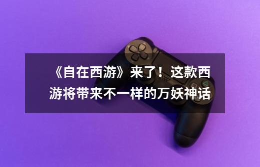 《自在西游》来了!这款西游将带来不一样的万妖神话-第1张-游戏信息-龙启网