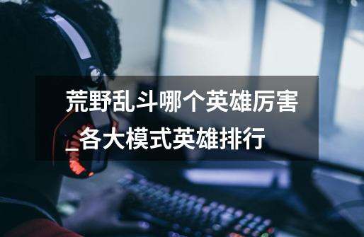 荒野乱斗哪个英雄厉害_各大模式英雄排行-第1张-游戏信息-龙启网