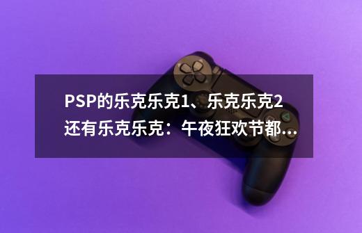 PSP的乐克乐克1、乐克乐克2还有乐克乐克:午夜狂欢节都有多大MB 还请推荐一下哪个更好-第1张-游戏信息-龙启网