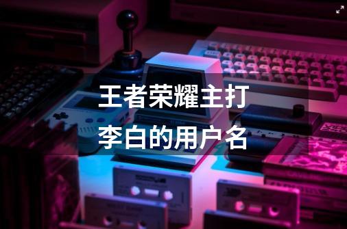 王者荣耀主打李白的用户名-第1张-游戏信息-龙启网
