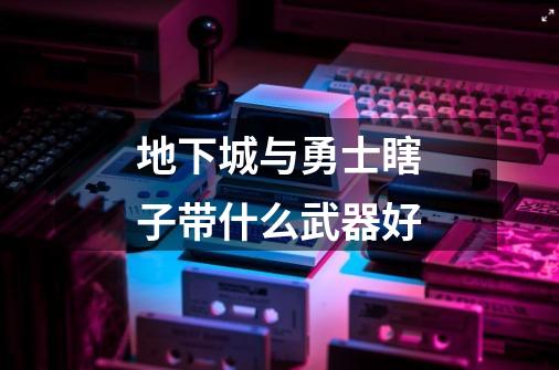 地下城与勇士瞎子带什么武器好-第1张-游戏信息-龙启网