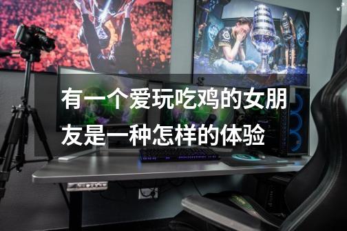 有一个爱玩吃鸡的女朋友是一种怎样的体验-第1张-游戏信息-龙启网