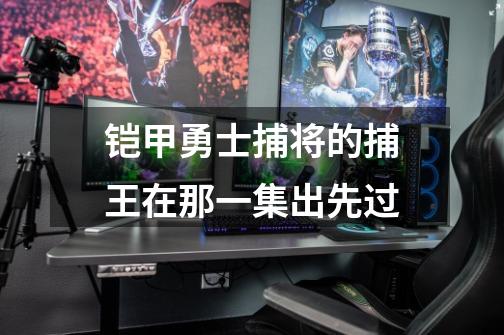 铠甲勇士捕将的捕王在那一集出先过-第1张-游戏信息-龙启网