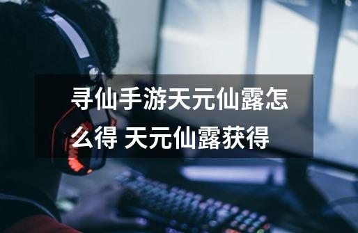 寻仙手游天元仙露怎么得 天元仙露获得-第1张-游戏信息-龙启网