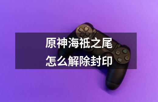 原神海祗之尾怎么解除封印-第1张-游戏信息-龙启网