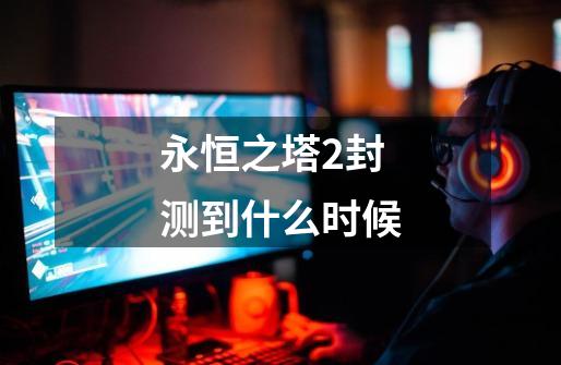 永恒之塔2封测到什么时候-第1张-游戏信息-龙启网