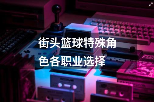 街头篮球特殊角色各职业选择-第1张-游戏信息-龙启网