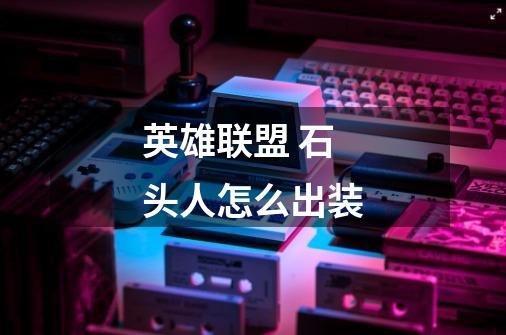 英雄联盟 石头人怎么出装-第1张-游戏信息-龙启网