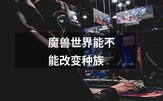 魔兽世界能不能改变种族-第1张-游戏信息-龙启网
