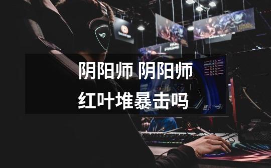 阴阳师 阴阳师红叶堆暴击吗-第1张-游戏信息-龙启网