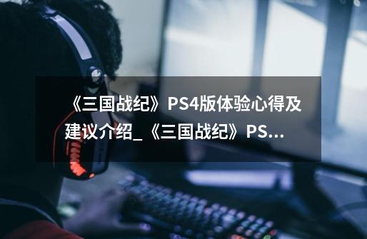 《三国战纪》PS4版体验心得及建议介绍_《三国战纪》PS4版体验心得及建议是什么-第1张-游戏信息-龙启网