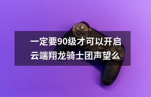 一定要90级才可以开启云端翔龙骑士团声望么-第1张-游戏信息-龙启网