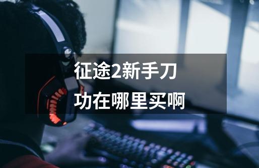 征途2新手刀功在哪里买啊-第1张-游戏信息-龙启网