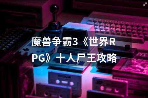 魔兽争霸3《世界RPG》十人尸王攻略-第1张-游戏信息-龙启网