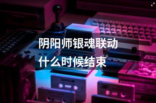 阴阳师银魂联动什么时候结束-第1张-游戏信息-龙启网