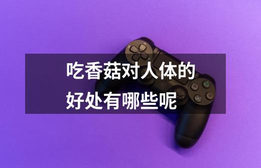 吃香菇对人体的好处有哪些呢-第1张-游戏信息-龙启网