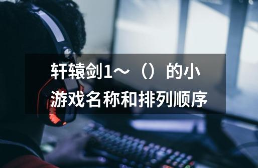 轩辕剑1~()的小游戏名称和排列顺序-第1张-游戏信息-龙启网