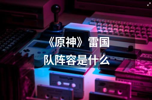 《原神》雷国队阵容是什么-第1张-游戏信息-龙启网