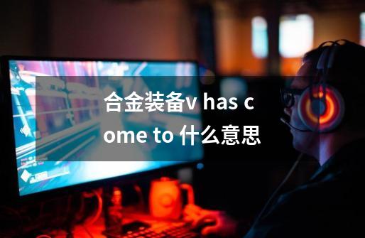 合金装备v has come to 什么意思-第1张-游戏信息-龙启网