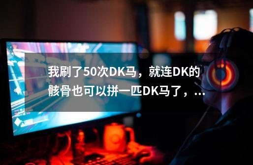 我刷了50次DK马，就连DK的骸骨也可以拼一匹DK马了，现在爆率有提高吗。另外怎么容易出-第1张-游戏信息-龙启网