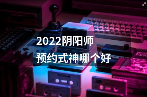 2022阴阳师预约式神哪个好-第1张-游戏信息-龙启网