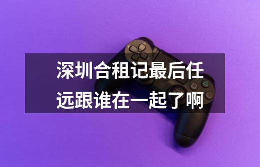 深圳合租记最后任远跟谁在一起了啊-第1张-游戏信息-龙启网