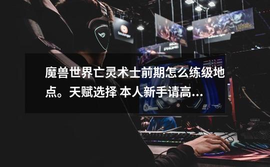 魔兽世界亡灵术士前期怎么练级地点。天赋选择 本人新手请高手指点-第1张-游戏信息-龙启网