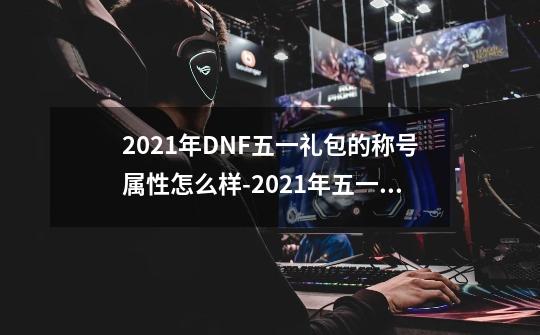 2021年DNF五一礼包的称号属性怎么样-2021年五一称号属性介绍[图文]-第1张-游戏信息-龙启网
