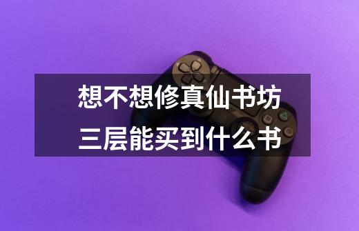 想不想修真仙书坊三层能买到什么书-第1张-游戏信息-龙启网