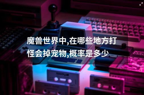 魔兽世界中,在哪些地方打怪会掉宠物,概率是多少-第1张-游戏信息-龙启网