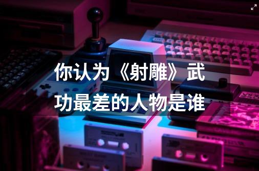你认为《射雕》武功最差的人物是谁-第1张-游戏信息-龙启网