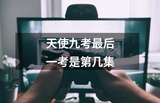 天使九考最后一考是第几集-第1张-游戏信息-龙启网