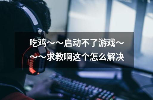 吃鸡～～启动不了游戏～～～求教啊这个怎么解决-第1张-游戏信息-龙启网