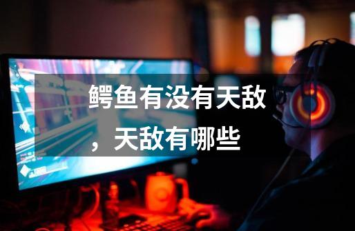 鳄鱼有没有天敌,天敌有哪些-第1张-游戏信息-龙启网