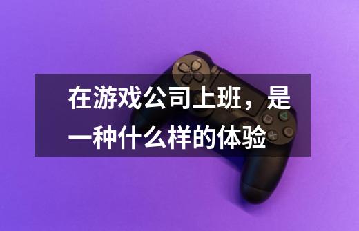 在游戏公司上班,是一种什么样的体验-第1张-游戏信息-龙启网