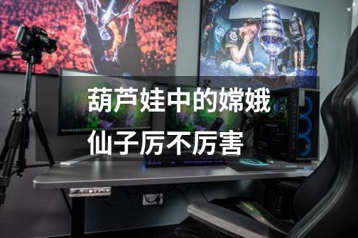 葫芦娃中的嫦娥仙子厉不厉害-第1张-游戏信息-龙启网