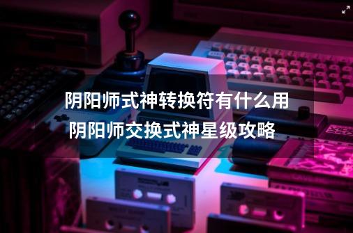阴阳师式神转换符有什么用 阴阳师交换式神星级攻略-第1张-游戏信息-龙启网