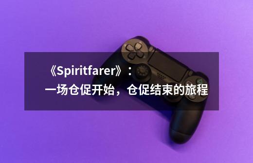 《Spiritfarer》:一场仓促开始,仓促结束的旅程-第1张-游戏信息-龙启网