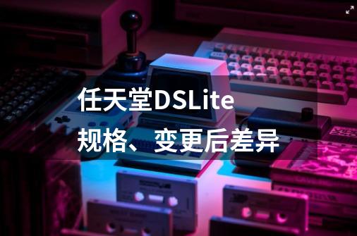 任天堂DSLite规格、变更后差异-第1张-游戏信息-龙启网