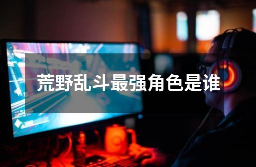 荒野乱斗最强角色是谁-第1张-游戏信息-龙启网