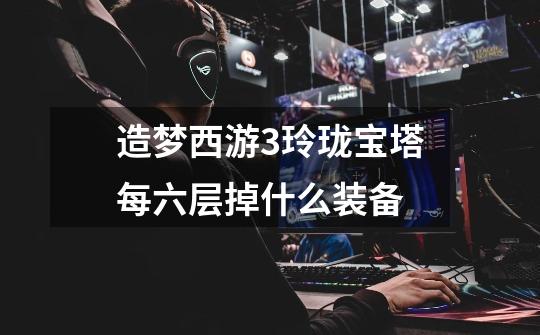 造梦西游3玲珑宝塔每六层掉什么装备-第1张-游戏信息-龙启网