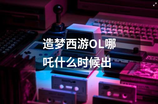 造梦西游OL哪吒什么时候出-第1张-游戏信息-龙启网