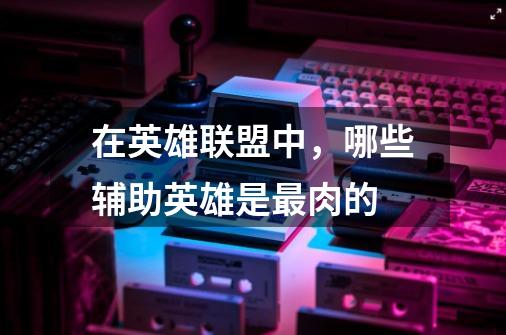 在英雄联盟中,哪些辅助英雄是最肉的-第1张-游戏信息-龙启网