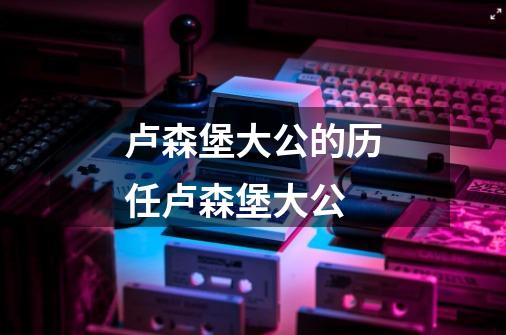 卢森堡大公的历任卢森堡大公-第1张-游戏信息-龙启网