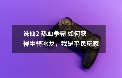 诛仙2 热血争霸 如何获得坐骑冰龙，我是平民玩家-第1张-游戏信息-龙启网