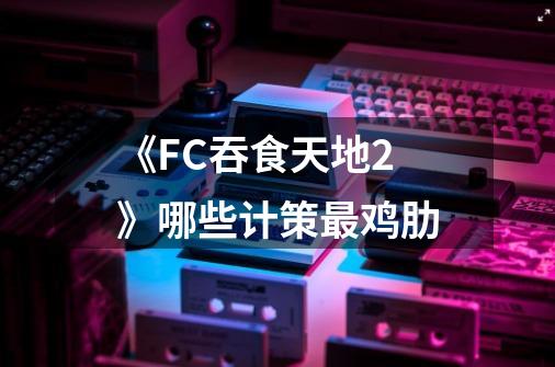 《FC吞食天地2》哪些计策最鸡肋-第1张-游戏信息-龙启网