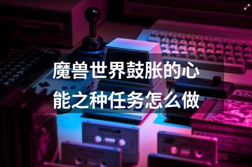 魔兽世界鼓胀的心能之种任务怎么做-第1张-游戏信息-龙启网