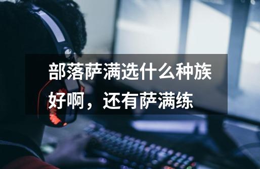 部落萨满选什么种族好啊，还有萨满练-第1张-游戏信息-龙启网